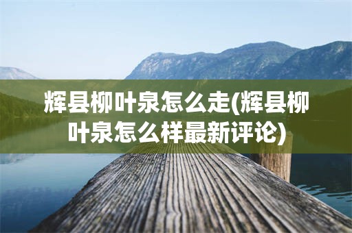 辉县柳叶泉怎么走(辉县柳叶泉怎么样最新评论)