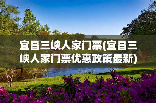 宜昌三峡人家门票(宜昌三峡人家门票优惠政策最新)