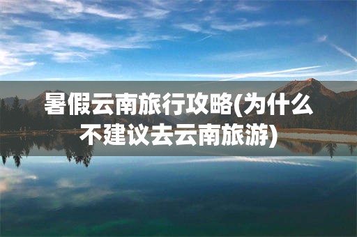 暑假云南旅行攻略(为什么不建议去云南旅游)