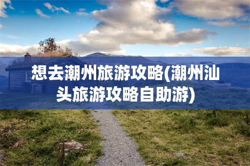 想去潮州旅游攻略(潮州汕头旅游攻略自助游)