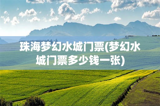 珠海梦幻水城门票(梦幻水城门票多少钱一张)