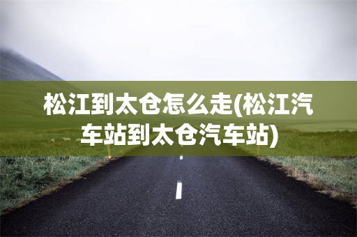 松江到太仓怎么走(松江汽车站到太仓汽车站)