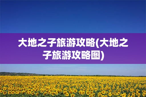 大地之子旅游攻略(大地之子旅游攻略图)