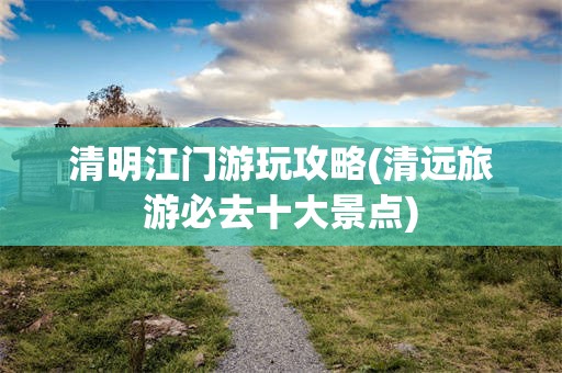清明江门游玩攻略(清远旅游必去十大景点)