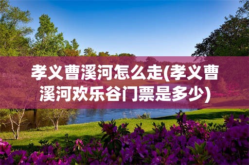 孝义曹溪河怎么走(孝义曹溪河欢乐谷门票是多少)