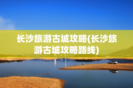 长沙旅游古城攻略(长沙旅游古城攻略路线)