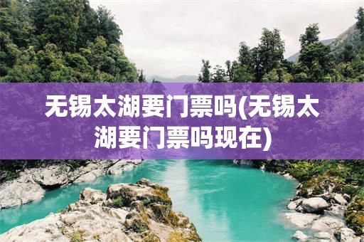 无锡太湖要门票吗(无锡太湖要门票吗现在)