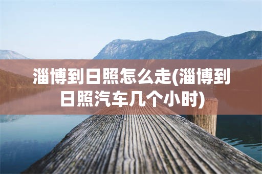 淄博到日照怎么走(淄博到日照汽车几个小时)