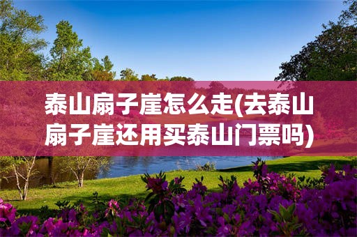 泰山扇子崖怎么走(去泰山扇子崖还用买泰山门票吗)