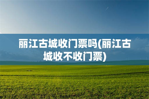 丽江古城收门票吗(丽江古城收不收门票)