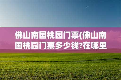 佛山南国桃园门票(佛山南国桃园门票多少钱?在哪里买)