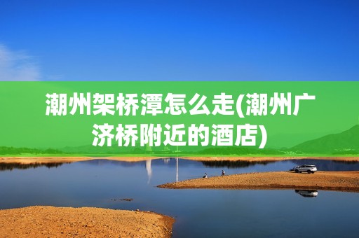 潮州架桥潭怎么走(潮州广济桥附近的酒店)