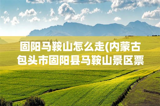 固阳马鞍山怎么走(内蒙古包头市固阳县马鞍山景区票价及风景怎么样)