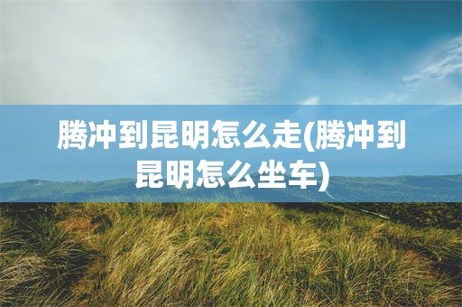 腾冲到昆明怎么走(腾冲到昆明怎么坐车)