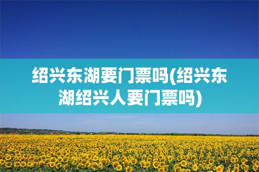 绍兴东湖要门票吗(绍兴东湖绍兴人要门票吗)