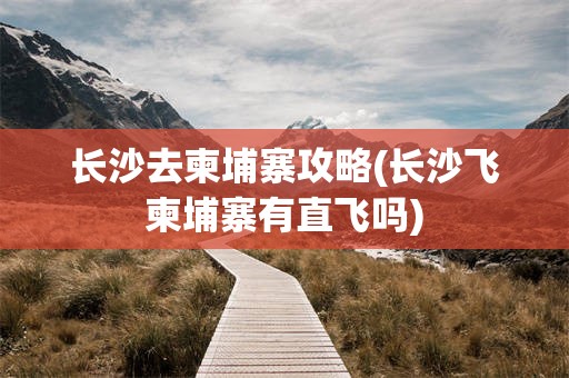 长沙去柬埔寨攻略(长沙飞柬埔寨有直飞吗)