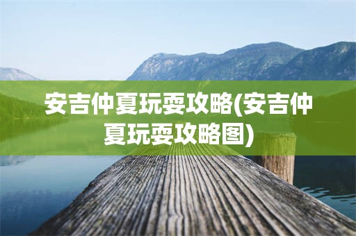 安吉仲夏玩耍攻略(安吉仲夏玩耍攻略图)