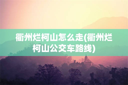 衢州烂柯山怎么走(衢州烂柯山公交车路线)