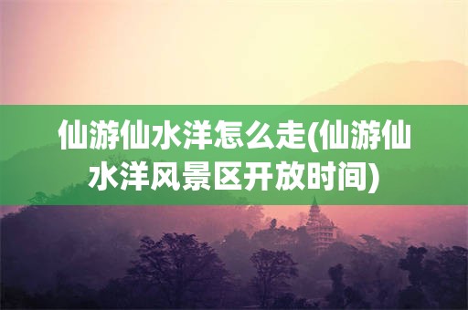 仙游仙水洋怎么走(仙游仙水洋风景区开放时间)