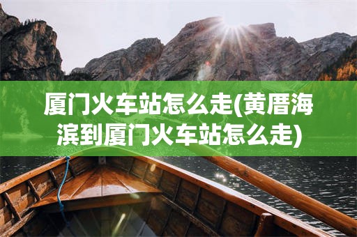厦门火车站怎么走(黄厝海滨到厦门火车站怎么走)
