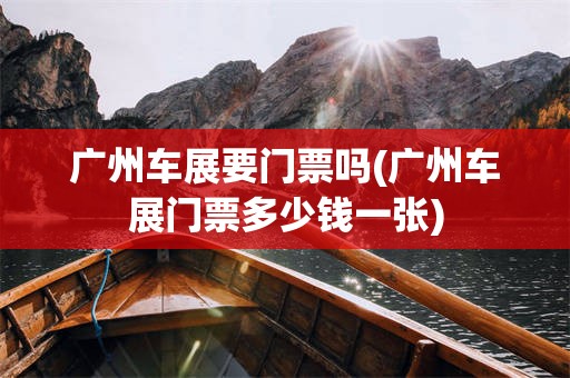广州车展要门票吗(广州车展门票多少钱一张)