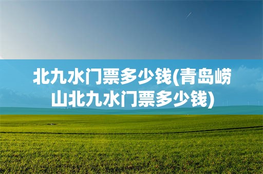 北九水门票多少钱(青岛崂山北九水门票多少钱)