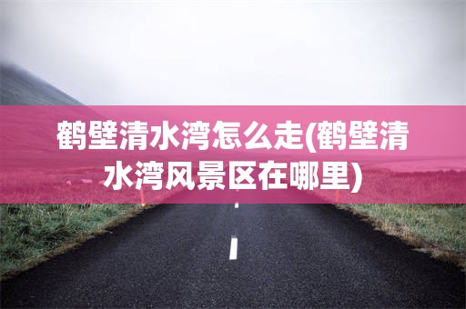 鹤壁清水湾怎么走(鹤壁清水湾风景区在哪里)