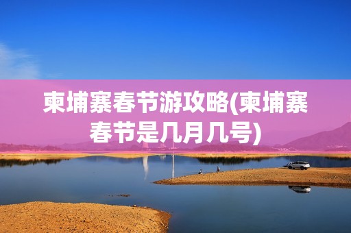柬埔寨春节游攻略(柬埔寨春节是几月几号)