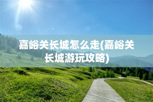嘉峪关长城怎么走(嘉峪关长城游玩攻略)