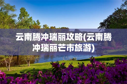云南腾冲瑞丽攻略(云南腾冲瑞丽芒市旅游)