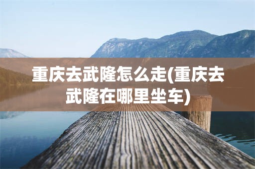 重庆去武隆怎么走(重庆去武隆在哪里坐车)