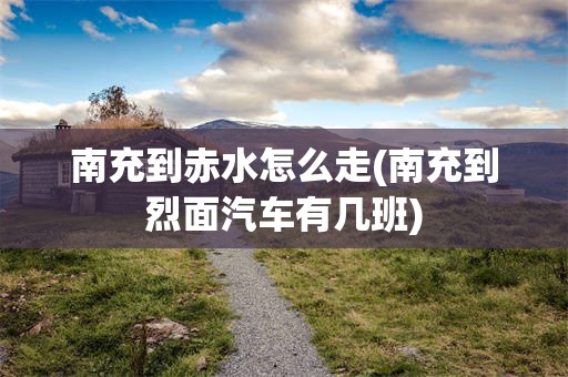 南充到赤水怎么走(南充到烈面汽车有几班)