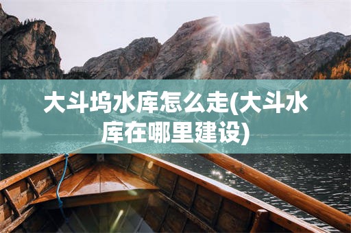 大斗坞水库怎么走(大斗水库在哪里建设)