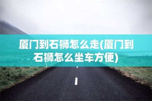 厦门到石狮怎么走(厦门到石狮怎么坐车方便)