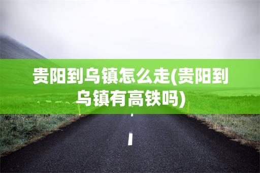 贵阳到乌镇怎么走(贵阳到乌镇有高铁吗)