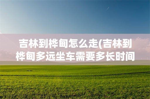 吉林到桦甸怎么走(吉林到桦甸多远坐车需要多长时间)