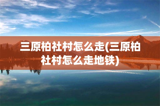 三原柏社村怎么走(三原柏社村怎么走地铁)