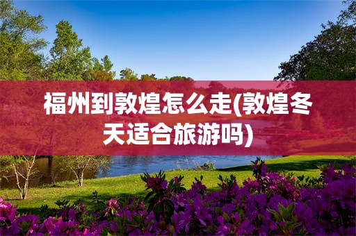 福州到敦煌怎么走(敦煌冬天适合旅游吗)