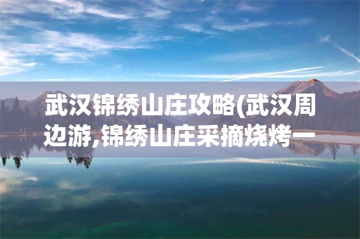武汉锦绣山庄攻略(武汉周边游,锦绣山庄采摘烧烤一日游)