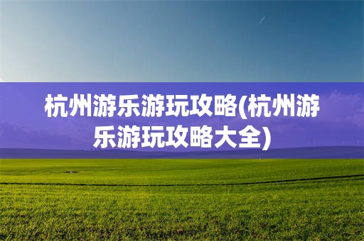 杭州游乐游玩攻略(杭州游乐游玩攻略大全)