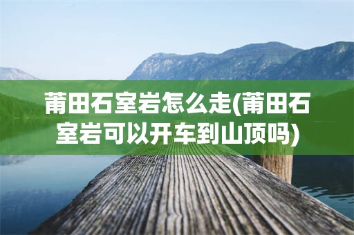 莆田石室岩怎么走(莆田石室岩可以开车到山顶吗)