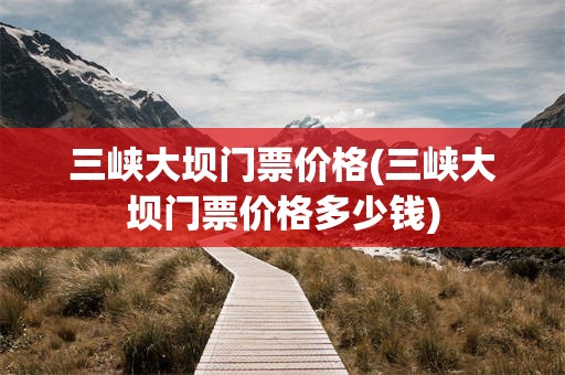 三峡大坝门票价格(三峡大坝门票价格多少钱)