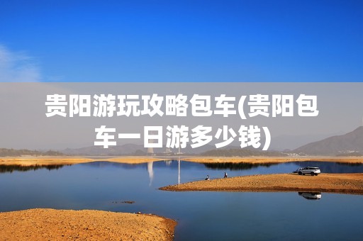 贵阳游玩攻略包车(贵阳包车一日游多少钱)
