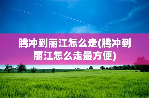 腾冲到丽江怎么走(腾冲到丽江怎么走最方便)
