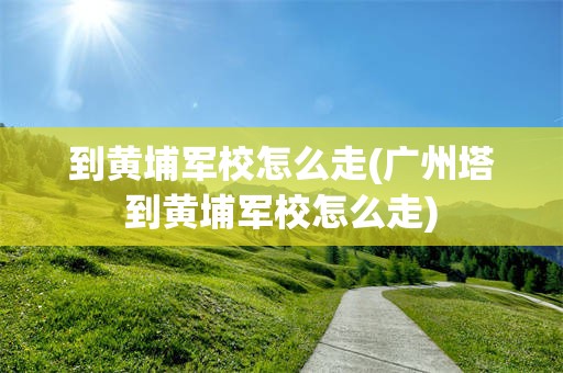 到黄埔军校怎么走(广州塔到黄埔军校怎么走)