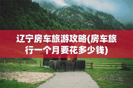 辽宁房车旅游攻略(房车旅行一个月要花多少钱)