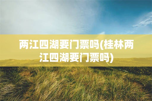 两江四湖要门票吗(桂林两江四湖要门票吗)