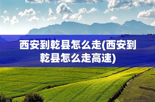 西安到乾县怎么走(西安到乾县怎么走高速)