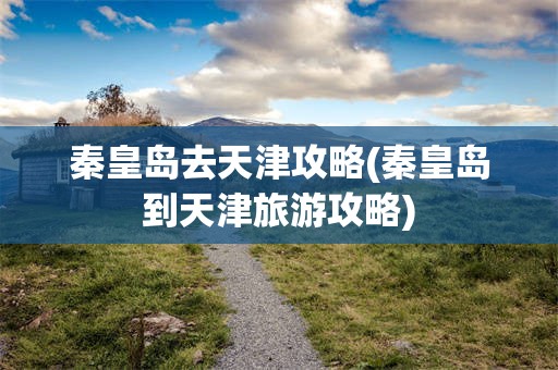 秦皇岛去天津攻略(秦皇岛到天津旅游攻略)