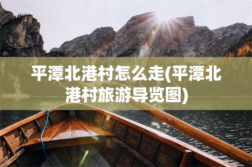 平潭北港村怎么走(平潭北港村旅游导览图)